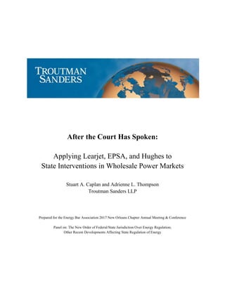 After the Court Has Spoken:
Applying Learjet, EPSA, and Hughes to
State Interventions in Wholesale Power Markets
Stuart A. Caplan and Adrienne L. Thompson
Troutman Sanders LLP
Prepared for the Energy Bar Association 2017 New Orleans Chapter Annual Meeting & Conference
Panel on: The New Order of Federal/State Jurisdiction Over Energy Regulation;
Other Recent Developments Affecting State Regulation of Energy
 