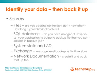 Identify your data – then back it up Servers Files –  are you backing up the right stuff? How often? How long is your historical archive? SQL database –  do you have an agent? Have you set your application to output a backup file that you can include in backup job? System state and AD  Exchange –  message level backup vs Mailbox store Network Documentation  – create it and back that up too 
