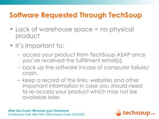 Software Requested Through TechSoup Lack of warehouse space = no physical product  It’s important to: access your product from TechSoup ASAP once you’ve received the fulfillment email[s]. back up the software incase of computer failure/crash. keep a record of the links, websites and other important information in case you should need  to re-access your product which may not be  available later. 