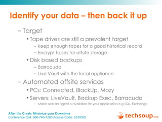 Identify your data – then back it up Target Tape drives are still a prevalent target keep enough tapes for a good historical record Encrypt tapes for offsite storage Disk based backups Barracuda Live Vault with the local appliance Automated offsite services PCs: Connected, iBackUp, Mozy Servers: LiveVault, Backup Exec, Barracuda Make sure an agent is available for your application e.g SQL, Exchange 