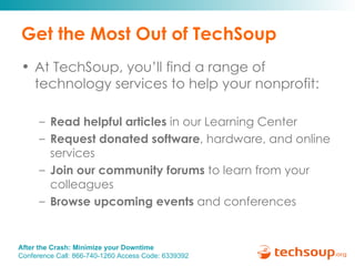 Get the Most Out of TechSoup At TechSoup, you’ll find a range of technology services to help your nonprofit: Read helpful articles  in our Learning Center Request donated software , hardware, and online services Join our community forums  to learn from your colleagues Browse upcoming events  and conferences 