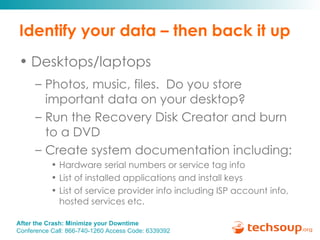 Identify your data – then back it up Desktops/laptops Photos, music, files.  Do you store important data on your desktop? Run the Recovery Disk Creator and burn to a DVD  Create system documentation including:  Hardware serial numbers or service tag info List of installed applications and install keys List of service provider info including ISP account info, hosted services etc. 