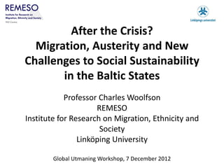 After the Crisis?
  Migration, Austerity and New
Challenges to Social Sustainability
       in the Baltic States
            Professor Charles Woolfson
                     REMESO
Institute for Research on Migration, Ethnicity and
                      Society
                Linköping University

        Global Utmaning Workshop, 7 December 2012
 