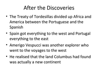 After the Discoveries
• The Treaty of Tordesillas divided up Africa and
America between the Portuguese and the
Spanish
• Spain got everything to the west and Portugal
everything to the east
• Amerigo Vespucci was another explorer who
went to the voyages to the west
• He realised that the land Columbus had found
was actually a new continent
 