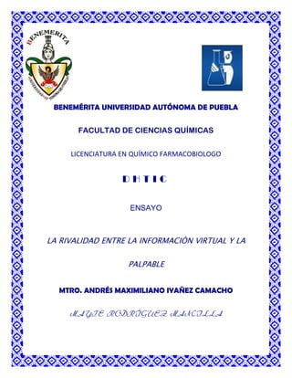 BENEMÉRITA UNIVERSIDAD AUTÓNOMA DE PUEBLA


       FACULTAD DE CIENCIAS QUÍMICAS


     LICENCIATURA EN QUÍMICO FARMACOBIOLOGO


                  DHTIC

                   ENSAYO



LA RIVALIDAD ENTRE LA INFORMACIÒN VIRTUAL Y LA

                   PALPABLE


  MTRO. ANDRÉS MAXIMILIANO IYAÑEZ CAMACHO


     MAYTE RODRÍGUEZ MANCILLA
 