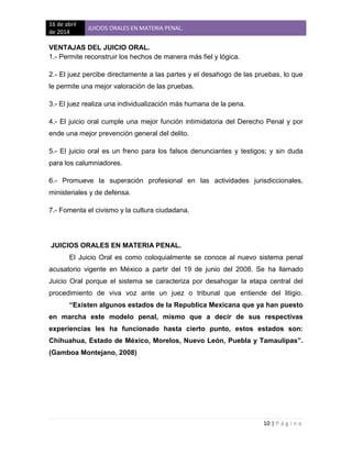 16 de abril
de 2014
JUICIOS ORALES EN MATERIA PENAL.
10 | P á g i n a
VENTAJAS DEL JUICIO ORAL.
1.- Permite reconstruir los hechos de manera más fiel y lógica.
2.- El juez percibe directamente a las partes y el desahogo de las pruebas, lo que
le permite una mejor valoración de las pruebas.
3.- El juez realiza una individualización más humana de la pena.
4.- El juicio oral cumple una mejor función intimidatoria del Derecho Penal y por
ende una mejor prevención general del delito.
5.- El juicio oral es un freno para los falsos denunciantes y testigos; y sin duda
para los calumniadores.
6.- Promueve la superación profesional en las actividades jurisdiccionales,
ministeriales y de defensa.
7.- Fomenta el civismo y la cultura ciudadana.
JUICIOS ORALES EN MATERIA PENAL.
El Juicio Oral es como coloquialmente se conoce al nuevo sistema penal
acusatorio vigente en México a partir del 19 de junio del 2008. Se ha llamado
Juicio Oral porque el sistema se caracteriza por desahogar la etapa central del
procedimiento de viva voz ante un juez o tribunal que entiende del litigio.
“Existen algunos estados de la Republica Mexicana que ya han puesto
en marcha este modelo penal, mismo que a decir de sus respectivas
experiencias les ha funcionado hasta cierto punto, estos estados son:
Chihuahua, Estado de México, Morelos, Nuevo León, Puebla y Tamaulipas”.
(Gamboa Montejano, 2008)
 