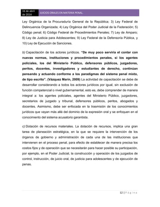 16 de abril
de 2014
JUICIOS ORALES EN MATERIA PENAL.
12 | P á g i n a
Ley Orgánica de la Procuraduría General de la República; 3) Ley Federal de
Delincuencia Organizada; 4) Ley Orgánica del Poder Judicial de la Federación; 5)
Código penal; 6) Código Federal de Procedimientos Penales; 7) Ley de Amparo;
8) Ley de Justicia para Adolescentes; 9) Ley Federal de la Defensoría Pública, y
10) Ley de Ejecución de Sanciones.
b) Capacitación de los actores jurídicos. “De muy poco serviría el contar con
nuevas normas, instituciones y procedimientos penales, si los agentes
policiales, los del Ministerio Público, defensores públicos, juzgadores,
peritos, docentes, investigadores y estudiantes de derecho, continúan
pensando y actuando conforme a los paradigmas del sistema penal mixto,
de tipo escrito”. (Vázquez Marín, 2009) La actividad de capacitación se debe de
desarrollar considerando a todos los actores jurídicos por igual, sin exclusión de
función competencial o nivel gubernamental, esto es, debe comprender de manera
integral a: los agentes policiales, agentes del Ministerio Público, juzgadores,
secretarios de juzgado y tribunal, defensores públicos, peritos, abogados y
docentes. Asimismo, debe ser enfocada en la trasmisión de los conocimientos
jurídicos que vayan más allá del dominio de la expresión oral y se enfoquen en el
conocimiento del sistema acusatorio garantista.
c) Dotación de recursos materiales. La dotación de recursos, implica una gran
tarea de planeación estratégica, en la que se requiere la intervención de los
órganos de gobierno y administración de cada una de las instituciones que
intervienen en el proceso penal, para efecto de establecer de manera precisa los
costos fijos y de operación que se necesitarán para hacer posible su participación,
por ejemplo, en el Poder Judicial, la construcción y operación de los juzgados de
control, instrucción, de juicio oral, de justicia para adolescentes y de ejecución de
penas.
 