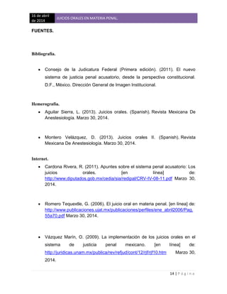16 de abril
de 2014
JUICIOS ORALES EN MATERIA PENAL.
14 | P á g i n a
FUENTES.
Bibliografía.
Consejo de la Judicatura Federal (Primera edición). (2011). El nuevo
sistema de justicia penal acusatorio, desde la perspectiva constitucional.
D.F., México. Dirección General de Imagen Institucional.
Hemerografía.
Aguilar Sierra, L. (2013). Juicios orales. (Spanish). Revista Mexicana De
Anestesiología. Marzo 30, 2014.
Montero Velázquez, D. (2013). Juicios orales II. (Spanish). Revista
Mexicana De Anestesiología. Marzo 30, 2014.
Internet.
Cardona Rivera, R. (2011). Apuntes sobre el sistema penal acusatorio: Los
juicios orales. [en línea] de:
http://www.diputados.gob.mx/cedia/sia/redipal/CRV-IV-08-11.pdf Marzo 30,
2014.
Romero Tequextle, G. (2006). El juicio oral en materia penal. [en línea] de:
http://www.publicaciones.ujat.mx/publicaciones/perfiles/ene_abril2006/Pag.
55a70.pdf Marzo 30, 2014.
Vázquez Marín, O. (2009). La implementación de los juicios orales en el
sistema de justicia penal mexicano. [en línea] de:
http://juridicas.unam.mx/publica/rev/refjud/cont/12/rjf/rjf10.htm Marzo 30,
2014.
 