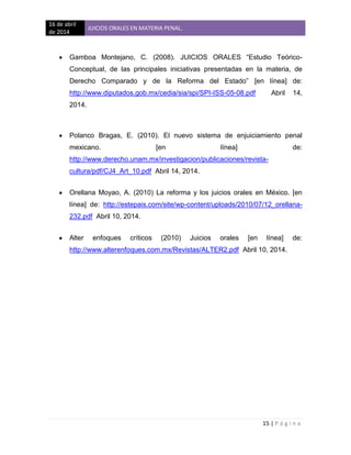16 de abril
de 2014
JUICIOS ORALES EN MATERIA PENAL.
15 | P á g i n a
Gamboa Montejano, C. (2008). JUICIOS ORALES “Estudio Teórico-
Conceptual, de las principales iniciativas presentadas en la materia, de
Derecho Comparado y de la Reforma del Estado” [en línea] de:
http://www.diputados.gob.mx/cedia/sia/spi/SPI-ISS-05-08.pdf Abril 14,
2014.
Polanco Bragas, E. (2010). El nuevo sistema de enjuiciamiento penal
mexicano. [en línea] de:
http://www.derecho.unam.mx/investigacion/publicaciones/revista-
cultura/pdf/CJ4_Art_10.pdf Abril 14, 2014.
Orellana Moyao, A. (2010) La reforma y los juicios orales en México. [en
línea] de: http://estepais.com/site/wp-content/uploads/2010/07/12_orellana-
232.pdf Abril 10, 2014.
Alter enfoques críticos (2010) Juicios orales [en línea] de:
http://www.alterenfoques.com.mx/Revistas/ALTER2.pdf Abril 10, 2014.
 