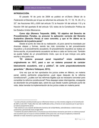16 de abril
de 2014
JUICIOS ORALES EN MATERIA PENAL.
3 | P á g i n a
INTRODUCCIÓN.
El pasado 18 de junio de 2008 se publicó en el Diario Oficial de la
Federación el Decreto por el que se reforman los artículos 16, 17, 18, 19, 20, 21 y
221
; las fracciones XXI y XXIII del artículo 73; la fracción VII del artículo 115 y la
fracción XIII del apartado B del artículo 123, todos de la Constitución Política de
los Estados Unidos Mexicanos.
Como dijo (Romero Tequextle, 2006). “El objetivo del Derecho de
Procedimientos Penales, es procurar la aplicación correcta del Derecho
Sustantivo (Derecho Penal) al caso concreto; y que el fin último es la
realización de la justicia penal.”
Desde el punto de vista de su realización, el juicio penal ha transitado por
diversas etapas y formas, siendo las más conocidas la del procedimiento
inquisitivo y el procedimiento acusatorio. El procedimiento inquisitivo se realiza en
forma escrita, el procedimiento acusatorio se lleva a cabo en forma oral. También
se puede hablar de un procedimiento mixto, que es el que incluye una parte
escrita y otra parte oral.
“El sistema procesal penal inquisitivo2
mixto establecido
originalmente en 1917, pasó a ser un sistema procesal de carácter
básicamente acusatorio, oral y público3
, de corte preponderantemente
garantista.” (Montero Velázquez, 2013).
Una vez que se han aprobados los juicios orales en México, en materia
penal, estimo pertinente preguntarnos ¿qué sigue después de la reforma
constitucional?, ¿cuáles son las reformas legales que es necesario concretar para
consolidar la reforma constitucional? Para despejar estas interrogantes, enseguida
se abordarán los principales ejes, sobre los que desde nuestro particular punto de
vista, debe transitar la implementación de los juicios orales en materia penal.
1
Los diez artículos constitucionales que se reformaron tienen sus más remotos orígenes en la Constitución
de 1857 y la de 1917. Todos ellos han sido modificados antes, al menos en seis ocasiones por lo que hace a
la materia propiamente penal.
2
Este sistema es una creación del Derecho Canónico de la Edad Media, extendiéndose a toda la Europa
continental y perviviendo hasta el Siglo XVIII.
3
El Sistema Acusatorio Adversarial, es el proceso que da las bases necesarias para tener un sistema procesal
oral acusatorio que es lo que se conoce también como juicio oral, con el que se explicará y tratará de
defender en todo momento la presunción de inocencia del imputado
 