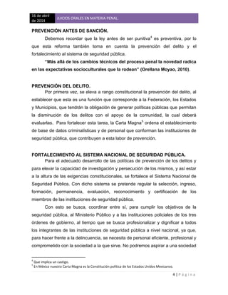 16 de abril
de 2014
JUICIOS ORALES EN MATERIA PENAL.
4 | P á g i n a
PREVENCIÓN ANTES DE SANCIÓN.
Debemos recordar que la ley antes de ser punitiva4
es preventiva, por lo
que esta reforma también toma en cuenta la prevención del delito y el
fortalecimiento al sistema de seguridad pública.
“Más allá de los cambios técnicos del proceso penal la novedad radica
en las expectativas socioculturales que la rodean” (Orellana Moyao, 2010).
PREVENCIÓN DEL DELITO.
Por primera vez, se eleva a rango constitucional la prevención del delito, al
establecer que esta es una función que corresponde a la Federación, los Estados
y Municipios, que tendrán la obligación de generar políticas públicas que permitan
la disminución de los delitos con el apoyo de la comunidad, la cual deberá
evaluarlas. Para fortalecer esta tarea, la Carta Magna5
ordena el establecimiento
de base de datos criminalísticas y de personal que conforman las instituciones de
seguridad pública, que contribuyen a esta labor de prevención.
FORTALECIMIENTO AL SISTEMA NACIONAL DE SEGURIDAD PÚBLICA.
Para el adecuado desarrollo de las políticas de prevención de los delitos y
para elevar la capacidad de investigación y persecución de los mismos, y así estar
a la altura de las exigencias constitucionales, se fortalece el Sistema Nacional de
Seguridad Pública. Con dicho sistema se pretende regular la selección, ingreso,
formación, permanencia, evaluación, reconocimiento y certificación de los
miembros de las instituciones de seguridad pública.
Con esto se busca, coordinar entre sí, para cumplir los objetivos de la
seguridad pública, al Ministerio Público y a las instituciones policiales de los tres
órdenes de gobierno, al tiempo que se busca profesionalizar y dignificar a todos
los integrantes de las instituciones de seguridad pública a nivel nacional, ya que,
para hacer frente a la delincuencia, se necesita de personal eficiente, profesional y
comprometido con la sociedad a la que sirve. No podremos aspirar a una sociedad
4
Que implica un castigo.
5
En México nuestra Carta Magna es la Constitución política de los Estados Unidos Mexicanos.
 