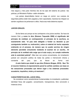16 de abril
de 2014
JUICIOS ORALES EN MATERIA PENAL.
5 | P á g i n a
más segura y más justa mientras dos de los ejes del sistema de justicia –las
policías y el Ministerio Público– estén olvidados.
Los países desarrollados tienen un rasgo en común: sus cuerpos de
seguridad pública están bien pagados y bien capacitados. Quienes los integran se
sienten orgullosos de pertenecer a ellos. Hacia esa meta debemos aspirar.
JUICIOS ORALES.
Se les llama así porque se les contrapone a los juicios escritos. Se hace de
manera Oral, y como lo dice (Romero Tequextle 2006) el significado del
principio de oralidad, en contraposición al principio de la escritura, es
exactamente este: “el juez está obligado a fundar su decisión (y por
consiguiente también su motivación), sobre el material de hecho expuesto
oralmente en el proceso, de manera que no puede servirse de ningún
elemento percibido únicamente mediante el examen de un escrito... El
principio de la oralidad sólo exige que el acto surja y se cumpla oralmente
ante la autoridad judicial”. Más bien son juicios concentrados, de inmediación
judicial con actuación pública de todas las partes e intervención directa y
constante del juez, que se llevan en forma oral.
A esto habría que añadir lo que dice (Polanco Bragas, 2010). Que “En
el recorrer histórico el enjuiciamiento penal ha sufrido cambios con base en
las actuaciones procesales que dieron lugar a los sistemas procesales:
acusatorio, inquisitivo, mixto y el mexicano”.
CARACTERÍSTICAS DEL JUICIO ORAL.
Se consideran como características fundamentales: la inmediación, publicidad,
identidad física del juzgador, concentración, transparencia, libre convicción e
instancia única.
 