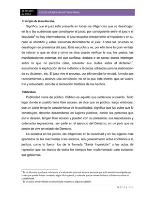 16 de abril
de 2014
JUICIOS ORALES EN MATERIA PENAL.
6 | P á g i n a
Principio de inmediación.
Significa que el juez está presente en todas las diligencias que se desahogan
en la o las audiencias que constituyen el juicio; por consiguiente entre el juez y el
imputado6
no hay intermediarios; el juez escucha directamente al imputado y en su
caso al ofendido y éstos escuchan directamente al juez. Todas las pruebas se
desahogan en presencia del juez. Éste escucha y ve, por ello tiene la gran ventaja
de valorar lo que se dice y cómo se dice; puede verificar la voz, los gestos, las
manifestaciones externas del que confiesa, declara o se carea; puede interrogar
sobre lo que no parezca claro, solventar sus dudas sobre el dictamen7
,
escuchando la explicación de los métodos y técnicas utilizadas para la elaboración
de su dictamen, etc. El juez vive el proceso, por ello percibe la verdad, formula sus
razonamientos y alcanza una convicción, no de lo que está escrito, que se vuelve
frío y rebuscado, sino de la recreación histórica de los hechos.
Publicidad.
Publicidad viene de público. Público es aquello que pertenece al pueblo. Todo
lugar donde el pueblo tiene libre acceso, se dice que es público, luego entonces,
que un juicio tenga la característica de la publicidad, significa que los actos que lo
constituyen, deberán desarrollarse en lugares públicos, donde las personas que
así lo desean, tengan libre acceso y puedan con su presencia, sus respetuosas y
ordenadas expresiones, ser parte en el ejercicio del Derecho, en un país que se
precie de vivir un estado de Derecho.
La secrecía en los juicios, las diligencias en la oscuridad y en los lugares más
apartados de las mazmorras o los sótanos, son generalmente actos contrarios a la
justicia, como lo fueron los de la llamada “Santa Inquisición” o los actos de
represión que los tiranos de todos los tiempos han implementado para sustentar
sus gobiernos.
6
Es un término que hace referencia a la situación procesal de una persona que está siendo investigada por
creer que puede haber cometido algún ilícito penal, y sobre la que se tienen indicios suficientes sobre su
culpabilidad.
7
Es un juicio desarrollado o comunicado respecto a alguna cuestión.
 