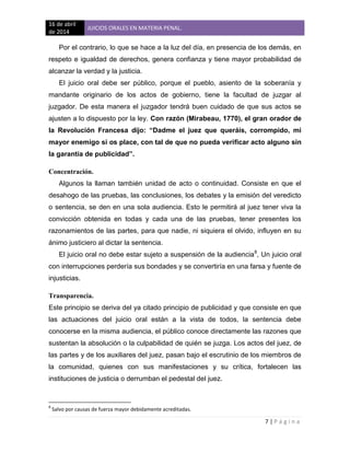 16 de abril
de 2014
JUICIOS ORALES EN MATERIA PENAL.
7 | P á g i n a
Por el contrario, lo que se hace a la luz del día, en presencia de los demás, en
respeto e igualdad de derechos, genera confianza y tiene mayor probabilidad de
alcanzar la verdad y la justicia.
El juicio oral debe ser público, porque el pueblo, asiento de la soberanía y
mandante originario de los actos de gobierno, tiene la facultad de juzgar al
juzgador. De esta manera el juzgador tendrá buen cuidado de que sus actos se
ajusten a lo dispuesto por la ley. Con razón (Mirabeau, 1770), el gran orador de
la Revolución Francesa dijo: “Dadme el juez que queráis, corrompido, mi
mayor enemigo si os place, con tal de que no pueda verificar acto alguno sin
la garantía de publicidad”.
Concentración.
Algunos la llaman también unidad de acto o continuidad. Consiste en que el
desahogo de las pruebas, las conclusiones, los debates y la emisión del veredicto
o sentencia, se den en una sola audiencia. Esto le permitirá al juez tener viva la
convicción obtenida en todas y cada una de las pruebas, tener presentes los
razonamientos de las partes, para que nadie, ni siquiera el olvido, influyen en su
ánimo justiciero al dictar la sentencia.
El juicio oral no debe estar sujeto a suspensión de la audiencia8
, Un juicio oral
con interrupciones perdería sus bondades y se convertiría en una farsa y fuente de
injusticias.
Transparencia.
Este principio se deriva del ya citado principio de publicidad y que consiste en que
las actuaciones del juicio oral están a la vista de todos, la sentencia debe
conocerse en la misma audiencia, el público conoce directamente las razones que
sustentan la absolución o la culpabilidad de quién se juzga. Los actos del juez, de
las partes y de los auxiliares del juez, pasan bajo el escrutinio de los miembros de
la comunidad, quienes con sus manifestaciones y su crítica, fortalecen las
instituciones de justicia o derrumban el pedestal del juez.
8
Salvo por causas de fuerza mayor debidamente acreditadas.
 