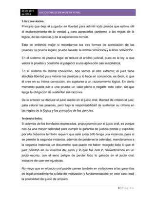 16 de abril
de 2014
JUICIOS ORALES EN MATERIA PENAL.
8 | P á g i n a
Libre convicción.
Principio que deja el juzgador en libertad para admitir toda prueba que estime útil
al esclarecimiento de la verdad y para apreciarlas conforme a las reglas de la
lógica, de las ciencias y de la experiencia común.
Esto se entiende mejor si recordamos las tres formas de apreciación de las
pruebas: la prueba legal o prueba tasada; la íntima convicción y la libre convicción.
En el sistema de prueba legal se reduce el arbitrio judicial, pues es la ley la que
valora la prueba y constriñe al juzgador a una aplicación casi automática.
En el sistema de íntima convicción, nos vamos al otro extremo; el juez tiene
absoluta libertad para valorar las pruebas y lo hace en conciencia, es decir, lo que
él cree en su íntima convicción, sin sujetarse a un razonamiento lógico. En cierto
momento puede dar a una prueba un valor pleno o negarle todo valor, sin que
tenga la obligación de sustentar sus razones.
De lo anterior se deduce el justo medio en el juicio oral; libertad de criterio al juez,
para valorar las pruebas, pero bajo la responsabilidad de sustentar su criterio en
las reglas de la lógica y los principios de las ciencias.
Instancia única.
Si además de las bondades expresadas, propugnamos por el juicio oral, es porque
nos da una mayor celeridad para cumplir la garantía de justicia pronta y expedita;
por ello debemos también requerir que este juicio sólo tenga una instancia, pues si
se permite la segunda instancia, además de perderse la celeridad, mandaríamos a
la segunda instancia un documento que puede no haber recogido todo lo que el
juez percibió en su vivencia del juicio y lo que fue oral lo convertiríamos en un
juicio escrito, con el serio peligro de perder todo lo ganado en el juicio oral,
inclusive de caer en injusticias.
No niego que en el juicio oral puede caerse también en violaciones a las garantías
de legal procedimiento o falta de motivación y fundamentación; en este caso está
la posibilidad del juicio de amparo.
 