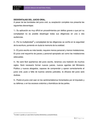 16 de abril
de 2014
JUICIOS ORALES EN MATERIA PENAL.
9 | P á g i n a
DESVENTAJAS DEL JUICIO ORAL.
A pesar de las bondades del juicio oral, su aceptación completa nos presenta las
siguientes desventajas:
1.- Su aplicación es muy difícil en procedimientos por delitos graves o que por su
complejidad no es posible desahogar todas sus diligencias en una o dos
audiencias.
2.- Por la multiplicidad9
y complejidad de las diligencias se confía en la seguridad
de la escritura, poniendo en duda la memoria de la oralidad.
3.- El juicio escrito es más barato; requiere menos personal y menos instalaciones.
El juicio oral requeriría de jueces y personal apropiado así como las instalaciones
adecuadas.
4.- No será fácil apartarnos del juicio escrito, tenemos una tradición de muchos
siglos. Será necesario formar nuevos jueces, nuevos agentes del Ministerio
Público y nuevos abogados, capaces de comprender y operar correctamente el
juicio oral, pues a falta de buenos actores judiciales, la eficacia del juicio será
dudosa.
5.- Podrá el juicio oral caer en los sentimentalismos fomentados por el imputado y
su defensa; o en los excesos oratorios y dramáticos de las partes.
9
Es decir cuando un caso tiene muchos elementos y características.
 