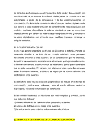 se considera perfeccionado con el intercambio de la oferta y la aceptación, sin
modificaciones de las mismas. La voluntad de las partes de contratar va a ser
exteriorizada a través de la computadora y de las telecomunicaciones en
combinación. Por lo tanto la contratación electrónica por medios digitales, es la
que se lleva a cabo desde la formación del consentimiento hasta la ejecución del
contrato, mediante dispositivos de enlaces electrónicos que se comunican
interactivamente por canales de red basados en el procesamiento y transmisión
de datos digitalizados, con el fin de crear, modificar, transferir, conservar o
aniquilar derechos.
EL CONSENTIMIENTO ONLINE
Como regla general el contrato electrónico es un contrato a distancia. Por ello es
necesario dilucidar si se trata de un contrato celebrado entre personas
físicamente presentes o entre ausentes. En las contrataciones por vía telefónica,
la doctrina ha considerado separadamente el momento y el lugar de celebración.
Con el uso del teléfono la comunicación es instantánea, por lo que se considera
que es entre presentes. En cambio, con relación al lugar, como las personas
están físicamente distantes, el contrato es regido por las normas relativas a la
contratación entre ausentes.
En este último caso hay una distancia geográfica que se traduce en un tiempo de
comunicación jurídicamente relevante, pero el medio utilizado neutraliza
la geografía, ya que la comunicación es instantánea.
En el contrato electrónico las relaciones son más complejas y diversas, por lo
que debemos distinguir:
1) cuando un contrato es celebrado entre presentes y ausentes
2) criterios de distribución del riesgo entre ausentes
3) la aplicación de estos criterios en los contratos electrónicos.
(*) VENTAJAS Y DESVENTAJAS DEL COMERCIO ELECTRÓNICO
 