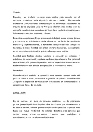 Ventajas
Encontrar un producto a menor costo, realizar mejor negocio con el
vendedor, comodidad en la adquisición del bien o producto. Mejoras en la
distribución. Comunicaciones comerciales por vía electrónica: Actualmente, la
mayoría de las empresas utiliza la Web para informar a los clientes sobre la
compañía, aparte de sus productos o servicios, tanto mediante comunicaciones
internas como con otras empresas y clientes.
Beneficios operacionales: El uso empresarial de la Web reduce errores, tiempo
y sobrecostos en el tratamiento de la información., se facilita la creación de
mercados y segmentos nuevos, el incremento en la generación de ventajas en
las ventas, la mayor facilidad para entrar en mercados nuevos, especialmente
en los geográficamente remotos, y alcanzarlos con mayor rapidez.
Facilidad para fidelidad clientes: Mediante la aplicación de protocolos y
estrategias de comunicación efectivas que le permitan al usuario final del portal
web de la compañía plantear inquietudes, levantar requerimientos o simplemente
hacer comentarios con relación a los productos o servicios de la misma.
Desventajas
Cercanía entre el vendedor y comprador para proceder con una queja del
producto cobro o poder , hacer valida la garantía del producto comercializado
. Se pierde la capacidad de visualización del producto en comercialización o
conocimiento físico del producto.
CONCLUSION
En mi opinión el tema de comercio electrónico es de importancia
ya que genera la posibilidad de potencializar las compras que son necesarias y
no estén al alcance, también permite adquirir ciertos productos a precios más
bajos esta nueva modalidad de comercio beneficia a las personas que
venden porque ahorran en sueldos y salarios para vendedores y
comisionistas ya que los adquieres directamente.
 