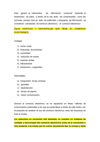 Esto genera un intercambio de información comercial mediante la
transmisión de datos a través de la red; tanto las compraventas como las
acciones previas, bien se trate de publicidad o búsqueda de información se
consideran actividades de comercio electrónico el comercio electrónico
(*)LAS VENTAJAS Y DESVENTAJAS QUE TIENE EL COMERCIO
ELECTRONICO
Ventajas:
1) menor costo
2) diversidad de productos
3) comodidad
4) reducción de costos
5) mayores ventas
6) interactividad
7) distribución y seguridad.
Desventajas:
a) inseguridad de las compras
b) garantías
c) Insatisfacción
d) tiempo de espera
e) menor comunicación.
Gracias al comercio electrónico se ha expandido en líneas millones de
consumidores potenciales a los que se puede llegar a través de este medio, con
el propósito de acelerar el uso del comercio electrónico entre las empresas de
todo el mundo.
(La estructura se encuentra mal diseñada, se muestra un subtema de
ventajas y desventajas del comercio electrónico antes de la conclusión y
otro posterior a la misma por lo cual te recomiendo leer tu ensayo y darle
 