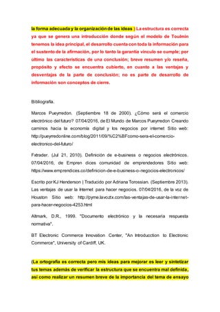 la forma adecuada y la organizaciónde las ideas ) La estructura es correcta
ya que se genera una introducción donde según el modelo de Toulmin
tenemos la idea principal, el desarrollo cuenta con toda la información para
el sustento de la afirmación, por lo tanto la garantía vinculo se cumple; por
último las características de una conclusión; breve resumen y/o reseña,
propósito y efecto se encuentra cubierto, en cuanto a las ventajas y
desventajas de la parte de conclusión; no es parte de desarrollo de
información son conceptos de cierre.
Bibliografía.
Marcos Pueyrredon. (Septiembre 18 de 2000). ¿Cómo será el comercio
electrónico del futuro? 07/04/2016, de El Mundo de Marcos Pueyrredon Creando
caminos hacia la economía digital y los negocios por internet Sitio web:
http://pueyrredonline.com/blog/2011/09/%C2%BFcomo-sera-el-comercio-
electronico-del-futuro/
Fxtrader. (Jul 21, 2010). Definición de e-business o negocios electrónicos.
07/04/2016, de Empren dices comunidad de emprendedores Sitio web:
https://www.emprendices.co/definicion-de-e-business-o-negocios-electronicos/
Escrito por KJ Henderson | Traducido por Adriana Torossian. (Septiembre 2013).
Las ventajas de usar la Internet para hacer negocios. 07/04/2016, de la voz de
Houston Sitio web: http://pyme.lavoztx.com/las-ventajas-de-usar-la-internet-
para-hacer-negocios-4253.html
Altmark, D.R., 1999. "Documento electrónico y la necesaria respuesta
normativa".
BT Electronic Commerce Innovation Center, "An Introducction to Electronic
Commerce", University of Cardiff, UK.
(La ortografía es correcta pero mis ideas para mejorar es leer y sintetizar
tus temas además de verificar la estructura que se encuentra mal definida,
así como realizar un resumen breve de la importancia del tema de ensayo
 