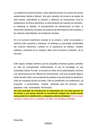 La cantidad de comercio llevada a cabo electrónicamente ha crecido de manera
extraordinaria debido a Internet. Una gran variedad de comercio se realiza de
esta manera, estimulando la creación y utilización de innovaciones como la
transferencia de fondos electrónica, la administración de cadenas de suministro,
el marketing en Internet, el procesamiento de transacciones en línea, el
intercambio electrónico de datos, los sistemas de administración del inventario y
los sistemas automatizados de recolección de datos.
En si el comercio electrónico consiste en la compra y venta de productos o
servicios entre personas y empresas, sin embargo un porcentaje considerable
del comercio electrónico consiste en la adquisición de artículos virtuales
(software y derivados en su mayoría), tales como el acceso a contenido de un
sitio web.
Entre alguna ventajas tenemos que las pequeñas empresas puedan aumentar
su nivel de competitividad implementando el uso de tecnología en sus
actividades diarias. Por ello el comercio en línea se ha potencializado de forma
muy rápida gracias a los millones de consumidores a los que se puede llegar a
través de este medio, con el propósito de acelerar el uso del comercio electrónico
entre las empresas de todo el mundo. Esto ha beneficiado a la proliferación de
empresas y consumidores creando diferentes tipos de comercio para
adaptarse a las necesidades del mercado.
(En este apartado de introducción es importante dar una idea general de
los temas y sub temas abordar te recomiendo integrar los demás temas
como parte de la clasificación y categorías además sintetizar) En un ensayo
se elige un tópico, tema o problema; es decir una temática principal.
Desarrollo.
ORIGEN.
 