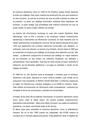 El comercio electrónico nace en 1920 en los Estados Unidos dónde apareció
la venta por catálogo. Este nuevo sistema de distribución fue una gran revolución
en ese momento, ya que fue la primera vez que se podía comprar sin antes ver
el producto. La venta por catálogo funcionaba mediante fotos ilustrativas del
producto. La gran ventaja que posibilitaba este sistema comercial era que se
podía vender en zonas rurales difíciles de acceder.
La historia del eCommerce comienza en este año cuando Electrónic Data
Interchange crea el EDI y permite a las empresas realizar transacciones
electrónicas e intercambio de información comercial. En este momento aún no
habían aparecido las computadoras como tal. No fue hasta la década de los años
1970 que aparecieron las primeras relaciones comerciales que utilizaban un
ordenador, pero aún ofrecían un servicio muy limitado. No fue hasta el 1980 que
se modernizó el comercio por catálogo con la ayuda de la televisión con las “tele
ventas”. La televisión proporcionó al comercio por catálogo un mayor realismo
de los productos ya que podían ser exhibidos resaltando sus atributos y
características más importantes. Este tipo de venta directa se hacía mediante la
utilización de las llamadas telefónicas y el pago se realizaba a través de las
tarjetas de crédito.
El 1989 fue un año decisivo para la tecnología y también para el comercio
electrónico más tarde. Apareció un nuevo servicio estrella y que resultó ser la
innovación más importante, la WWW o World Wide Web. La Web fue creada por
el inglés Tim Berners-Lee mientras trabajaba en el CERN en Ginebra, Suiza.
Este método de transmisión de información entre computadoras cambiaría por
completo la forma de comunicarse y también de comercializar.
A finales de los años 90 con Internet funcionando el comercio electrónico creció
como nunca antes lo había hecho. Se crearon portales exclusivamente
dedicadosa esta actividad – tales como eBay y Amazon, los cuales se mantienen
operativos y en pleno crecimiento hasta el día de hoy.
El último paso para consolidar el comercio electrónico como lo entendemos
nosotros fue en el año 1995 cuando los integrantes del G7/G8 crearon la
iniciativa de un mercado global para pymes. Esta plataforma tenía el objetivo de
 