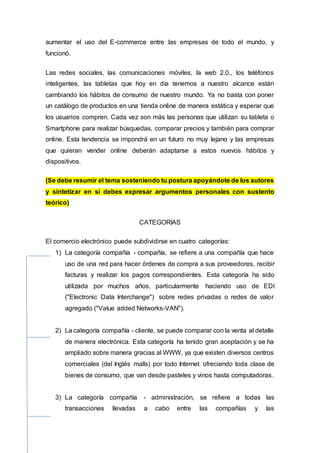 aumentar el uso del E-commerce entre las empresas de todo el mundo, y
funcionó.
Las redes sociales, las comunicaciones móviles, la web 2.0., los teléfonos
inteligentes, las tabletas que hoy en día tenemos a nuestro alcance están
cambiando los hábitos de consumo de nuestro mundo. Ya no basta con poner
un catálogo de productos en una tienda online de manera estática y esperar que
los usuarios compren. Cada vez son más las personas que utilizan su tableta o
Smartphone para realizar búsquedas, comparar precios y también para comprar
online. Esta tendencia se impondrá en un futuro no muy lejano y las empresas
que quieran vender online deberán adaptarse a estos nuevos hábitos y
dispositivos.
(Se debe resumir el tema sosteniendo tu postura apoyándote de los autores
y sintetizar en si debes expresar argumentos personales con sustento
teórico)
CATEGORIAS
El comercio electrónico puede subdividirse en cuatro categorías:
1) La categoría compañía - compañía, se refiere a una compañía que hace
uso de una red para hacer órdenes de compra a sus proveedores, recibir
facturas y realizar los pagos correspondientes. Esta categoría ha sido
utilizada por muchos años, particularmente haciendo uso de EDI
("Electronic Data Interchange") sobre redes privadas o redes de valor
agregado ("Value added Networks-VAN").
2) La categoría compañía - cliente, se puede comparar con la venta al detalle
de manera electrónica. Esta categoría ha tenido gran aceptación y se ha
ampliado sobre manera gracias al WWW, ya que existen diversos centros
comerciales (del Inglés malls) por todo Internet ofreciendo toda clase de
bienes de consumo, que van desde pasteles y vinos hasta computadoras.
3) La categoría compañía - administración, se refiere a todas las
transacciones llevadas a cabo entre las compañías y las
 