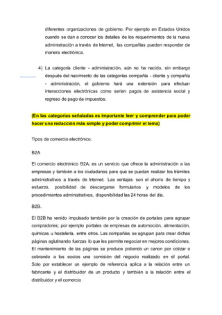 diferentes organizaciones de gobierno. Por ejemplo en Estados Unidos
cuando se dan a conocer los detalles de los requerimientos de la nueva
administración a través de Internet, las compañías pueden responder de
manera electrónica.
4) La categoría cliente - administración, aún no ha nacido, sin embargo
después del nacimiento de las categorías compañía - cliente y compañía
- administración, el gobierno hará una extensión para efectuar
interacciones electrónicas como serían pagos de asistencia social y
regreso de pago de impuestos.
(En las categorías señaladas es importante leer y comprender para poder
hacer una redacción más simple y poder comprimir el tema)
Tipos de comercio electrónico.
B2A
El comercio electrónico B2A; es un servicio que ofrece la administración a las
empresas y también a los ciudadanos para que se puedan realizar los trámites
administrativos a través de Internet. Las ventajas son el ahorro de tiempo y
esfuerzo, posibilidad de descargarse formularios y modelos de los
procedimientos administrativos, disponibilidad las 24 horas del día.
B2B.
El B2B ha venido impulsado también por la creación de portales para agrupar
compradores; por ejemplo portales de empresas de automoción, alimentación,
químicas u hostelería, entre otros. Las compañías se agrupan para crear dichas
páginas aglutinando fuerzas lo que les permite negociar en mejores condiciones.
El mantenimiento de las páginas se produce pidiendo un canon por cotizar o
cobrando a los socios una comisión del negocio realizado en el portal.
Solo por establecer un ejemplo de referencia aplica a la relación entre un
fabricante y el distribuidor de un producto y también a la relación entre el
distribuidor y el comercio
 