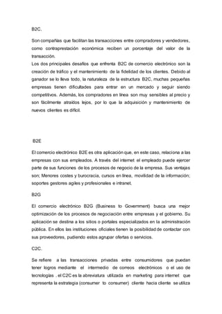 B2C.
Son compañías que facilitan las transacciones entre compradores y vendedores,
como contraprestación económica reciben un porcentaje del valor de la
transacción.
Los dos principales desafíos que enfrenta B2C de comercio electrónico son la
creación de tráfico y el mantenimiento de la fidelidad de los clientes. Debido al
ganador se lo lleva todo, la naturaleza de la estructura B2C, muchas pequeñas
empresas tienen dificultades para entrar en un mercado y seguir siendo
competitivos. Además, los compradores en línea son muy sensibles al precio y
son fácilmente atraídos lejos, por lo que la adquisición y mantenimiento de
nuevos clientes es difícil.
B2E
El comercio electrónico B2E es otra aplicación que, en este caso, relaciona a las
empresas con sus empleados. A través del internet el empleado puede ejercer
parte de sus funciones de los procesos de negocio de la empresa. Sus ventajas
son; Menores costes y burocracia, cursos en línea, movilidad de la información;
soportes gestores agiles y profesionales e intranet.
B2G
El comercio electrónico B2G (Business to Government) busca una mejor
optimización de los procesos de negociación entre empresas y el gobierno. Su
aplicación se destina a los sitios o portales especializados en la administración
pública. En ellos las instituciones oficiales tienen la posibilidad de contactar con
sus proveedores, pudiendo estos agrupar ofertas o servicios.
C2C.
Se refiere a las transacciones privadas entre consumidores que puedan
tener logros mediante el intermedio de correos electrónicos o el uso de
tecnologías . el C2C es la abreviatura utilizada en marketing para internet que
representa la estrategia (consumer to consumer) cliente hacia cliente se utiliza
 