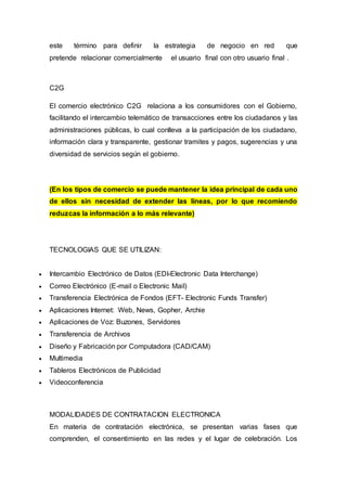 este término para definir la estrategia de negocio en red que
pretende relacionar comercialmente el usuario final con otro usuario final .
C2G
El comercio electrónico C2G relaciona a los consumidores con el Gobierno,
facilitando el intercambio telemático de transacciones entre los ciudadanos y las
administraciones públicas, lo cual conlleva a la participación de los ciudadano,
información clara y transparente, gestionar tramites y pagos, sugerencias y una
diversidad de servicios según el gobierno.
(En los tipos de comercio se puede mantener la idea principal de cada uno
de ellos sin necesidad de extender las líneas, por lo que recomiendo
reduzcas la información a lo más relevante)
TECNOLOGIAS QUE SE UTILIZAN:
 Intercambio Electrónico de Datos (EDI-Electronic Data Interchange)
 Correo Electrónico (E-mail o Electronic Mail)
 Transferencia Electrónica de Fondos (EFT- Electronic Funds Transfer)
 Aplicaciones Internet: Web, News, Gopher, Archie
 Aplicaciones de Voz: Buzones, Servidores
 Transferencia de Archivos
 Diseño y Fabricación por Computadora (CAD/CAM)
 Multimedia
 Tableros Electrónicos de Publicidad
 Videoconferencia
MODALIDADES DE CONTRATACION ELECTRONICA
En materia de contratación electrónica, se presentan varias fases que
comprenden, el consentimiento en las redes y el lugar de celebración. Los
 