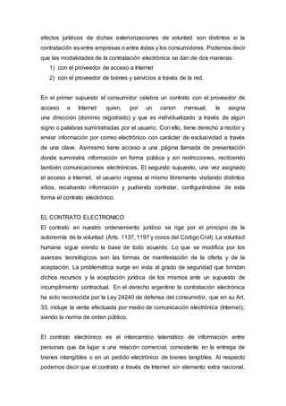 efectos jurídicos de dichas exteriorizaciones de voluntad son distintos si la
contratación es entre empresas o entre éstas y los consumidores .Podemos decir
que las modalidades de la contratación electrónica se dan de dos maneras:
1) con el proveedor de acceso a Internet
2) con el proveedor de bienes y servicios a través de la red.
En el primer supuesto el consumidor celebra un contrato con el proveedor de
acceso a Internet quien, por un canon mensual, le asigna
una dirección (dominio registrado) y que es individualizado a través de algún
signo o palabras suministradas por el usuario. Con ello, tiene derecho a recibir y
enviar información por correo electrónico con carácter de exclusividad a través
de una clave. Asimismo tiene acceso a una página llamada de presentación
donde suministra información en forma pública y sin restricciones, recibiendo
también comunicaciones electrónicas. El segundo supuesto, una vez asignado
el acceso a Internet, el usuario ingresa al mismo libremente visitando distintos
sitios, recabando información y pudiendo contratar, configurándose de esta
forma el contrato electrónico.
EL CONTRATO ELECTRONICO
El contrato en nuestro ordenamiento jurídico se rige por el principio de la
autonomía de la voluntad (Arts. 1137, 1197 y concs del Código Civil). La voluntad
humana sigue siendo la base de todo acuerdo. Lo que se modifica por los
avances tecnológicos son las formas de manifestación de la oferta y de la
aceptación. La problemática surge en vista al grado de seguridad que brindan
dichos recursos y la aceptación jurídica de los mismos ante un supuesto de
incumplimiento contractual. En el derecho argentino la contratación electrónica
ha sido reconocida por la Ley 24240 de defensa del consumidor, que en su Art.
33, incluye la venta efectuada por medio de comunicación electrónica (Internet);
siendo la norma de orden público.
El contrato electrónico es el intercambio telemático de información entre
personas que da lugar a una relación comercial, consistente en la entrega de
bienes intangibles o en un pedido electrónico de bienes tangibles. Al respecto
podemos decir que el contrato a través de Internet sin elemento extra nacional,
 