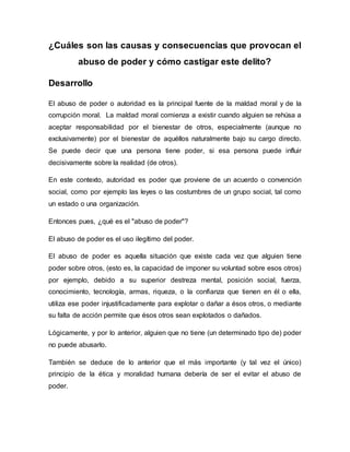 ¿Cuáles son las causas y consecuencias que provocan el
abuso de poder y cómo castigar este delito?
Desarrollo
El abuso de poder o autoridad es la principal fuente de la maldad moral y de la
corrupción moral. La maldad moral comienza a existir cuando alguien se rehúsa a
aceptar responsabilidad por el bienestar de otros, especialmente (aunque no
exclusivamente) por el bienestar de aquéllos naturalmente bajo su cargo directo.
Se puede decir que una persona tiene poder, si esa persona puede influir
decisivamente sobre la realidad (de otros).
En este contexto, autoridad es poder que proviene de un acuerdo o convención
social, como por ejemplo las leyes o las costumbres de un grupo social, tal como
un estado o una organización.
Entonces pues, ¿qué es el "abuso de poder"?
El abuso de poder es el uso ilegítimo del poder.
El abuso de poder es aquella situación que existe cada vez que alguien tiene
poder sobre otros, (esto es, la capacidad de imponer su voluntad sobre esos otros)
por ejemplo, debido a su superior destreza mental, posición social, fuerza,
conocimiento, tecnología, armas, riqueza, o la confianza que tienen en él o ella,
utiliza ese poder injustificadamente para explotar o dañar a ésos otros, o mediante
su falta de acción permite que ésos otros sean explotados o dañados.
Lógicamente, y por lo anterior, alguien que no tiene (un determinado tipo de) poder
no puede abusarlo.
También se deduce de lo anterior que el más importante (y tal vez el único)
principio de la ética y moralidad humana debería de ser el evitar el abuso de
poder.
 