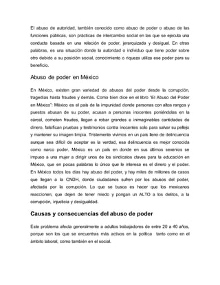 El abuso de autoridad, también conocido como abuso de poder o abuso de las
funciones públicas, son prácticas de intercambio social en las que se ejecuta una
conducta basada en una relación de poder, jerarquizada y desigual. En otras
palabras, es una situación donde la autoridad o individuo que tiene poder sobre
otro debido a su posición social, conocimiento o riqueza utiliza ese poder para su
beneficio.
Abuso de poder en México
En México, existen gran variedad de abusos del poder desde la corrupción,
tragedias hasta fraudes y demás. Como bien dice en el libro “El Abuso del Poder
en México”: México es el país de la impunidad donde personas con altos rangos y
puestos abusan de su poder, acusan a personas inocentes poniéndolas en la
cárcel, cometen fraudes, llegan a robar grandes e inimaginables cantidades de
dinero, falsifican pruebas y testimonios contra inocentes solo para salvar su pellejo
y mantener su imagen limpia. Tristemente vivimos en un país lleno de delincuencia
aunque sea difícil de aceptar es la verdad, esa delincuencia es mejor conocida
como narco poder. México es un país en donde en sus últimos sexenios se
impuso a una mujer a dirigir unos de los sindicatos claves para la educación en
México, que en pocas palabras lo único que le interesa es el dinero y el poder.
En México todos los días hay abuso del poder, y hay miles de millones de casos
que llegan a la CNDH, donde ciudadanos sufren por los abusos del poder,
afectada por la corrupción. Lo que se busca es hacer que los mexicanos
reaccionen, que dejen de tener miedo y pongan un ALTO a los delitos, a la
corrupción, injusticia y desigualdad.
Causas y consecuencias del abuso de poder
Este problema afecta generalmente a adultos trabajadores de entre 20 a 40 años,
porque son los que se encuentras más activos en la política tanto como en el
ámbito laboral, como también en el social.
 