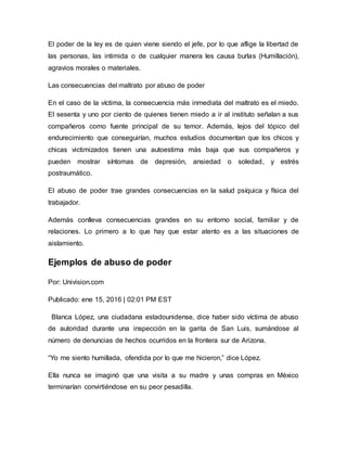 El poder de la ley es de quien viene siendo el jefe, por lo que aflige la libertad de
las personas, las intimida o de cualquier manera les causa burlas (Humillación),
agravios morales o materiales.
Las consecuencias del maltrato por abuso de poder
En el caso de la víctima, la consecuencia más inmediata del maltrato es el miedo.
El sesenta y uno por ciento de quienes tienen miedo a ir al instituto señalan a sus
compañeros como fuente principal de su temor. Además, lejos del tópico del
endurecimiento que conseguirían, muchos estudios documentan que los chicos y
chicas victimizados tienen una autoestima más baja que sus compañeros y
pueden mostrar síntomas de depresión, ansiedad o soledad, y estrés
postraumático.
El abuso de poder trae grandes consecuencias en la salud psíquica y física del
trabajador.
Además conlleva consecuencias grandes en su entorno social, familiar y de
relaciones. Lo primero a lo que hay que estar atento es a las situaciones de
aislamiento.
Ejemplos de abuso de poder
Por: Univision.com
Publicado: ene 15, 2016 | 02:01 PM EST
Blanca López, una ciudadana estadounidense, dice haber sido víctima de abuso
de autoridad durante una inspección en la garita de San Luis, sumándose al
número de denuncias de hechos ocurridos en la frontera sur de Arizona.
“Yo me siento humillada, ofendida por lo que me hicieron,” dice López.
Ella nunca se imaginó que una visita a su madre y unas compras en México
terminarían convirtiéndose en su peor pesadilla.
 