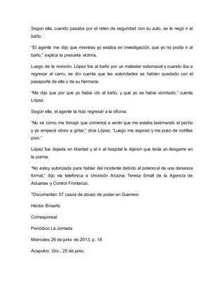 Según ella, cuando pasaba por el retén de seguridad con su auto, se le negó ir al
baño.
“El agente me dijo que mientras yo estaba en investigación, que yo no podía ir al
baño,” explica la presunta víctima.
Luego de la revisión, López fue al baño por un malestar estomacal y cuando iba a
regresar al carro, se dio cuenta que las autoridades se habían quedado con el
pasaporte de ella y de su hermana.
“Me dijo que por que yo había ido al baño, y que yo se había vomitado,” cuenta
López.
Según ella, el agente la hizo regresar a la oficina.
“No sé cómo me forcejó que comencé a sentir que me estaba lastimando el pecho
y yo empecé obvio a gritar,” dice López. “Luego me esposó y me puso de rodillas
piso.”
López fue dejada en libertad y al ir al hospital le dijeron que tenía un desgarre en
la pierna.
“No estoy autorizada para hablar del incidente debido al potencial de una denuncia
formal,” dijo vía telefónica a Univisión Arizona Teresa Small de la Agencia de
Aduanas y Control Fronterizo.
*Documentan 57 casos de abuso de poder en Guerrero
Héctor Briseño
Corresponsal
Periódico La Jornada
Miércoles 26 de junio de 2013, p. 18
Acapulco, Gro., 25 de junio.
 