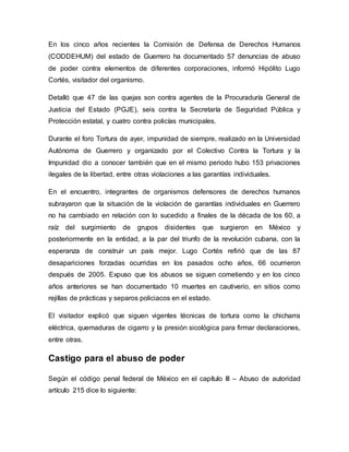 En los cinco años recientes la Comisión de Defensa de Derechos Humanos
(CODDEHUM) del estado de Guerrero ha documentado 57 denuncias de abuso
de poder contra elementos de diferentes corporaciones, informó Hipólito Lugo
Cortés, visitador del organismo.
Detalló que 47 de las quejas son contra agentes de la Procuraduría General de
Justicia del Estado (PGJE), seis contra la Secretaría de Seguridad Pública y
Protección estatal, y cuatro contra policías municipales.
Durante el foro Tortura de ayer, impunidad de siempre, realizado en la Universidad
Autónoma de Guerrero y organizado por el Colectivo Contra la Tortura y la
Impunidad dio a conocer también que en el mismo periodo hubo 153 privaciones
ilegales de la libertad, entre otras violaciones a las garantías individuales.
En el encuentro, integrantes de organismos defensores de derechos humanos
subrayaron que la situación de la violación de garantías individuales en Guerrero
no ha cambiado en relación con lo sucedido a finales de la década de los 60, a
raíz del surgimiento de grupos disidentes que surgieron en México y
posteriormente en la entidad, a la par del triunfo de la revolución cubana, con la
esperanza de construir un país mejor. Lugo Cortés refirió que de las 87
desapariciones forzadas ocurridas en los pasados ocho años, 66 ocurrieron
después de 2005. Expuso que los abusos se siguen cometiendo y en los cinco
años anteriores se han documentado 10 muertes en cautiverio, en sitios como
rejillas de prácticas y separos policiacos en el estado.
El visitador explicó que siguen vigentes técnicas de tortura como la chicharra
eléctrica, quemaduras de cigarro y la presión sicológica para firmar declaraciones,
entre otras.
Castigo para el abuso de poder
Según el código penal federal de México en el capítulo III – Abuso de autoridad
artículo 215 dice lo siguiente:
 