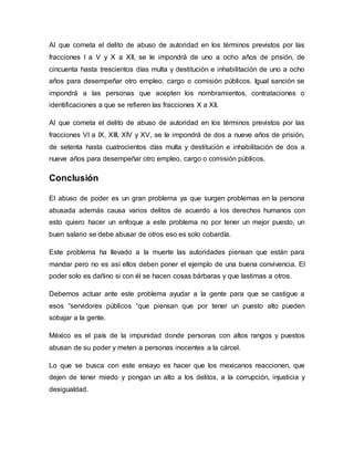 Al que cometa el delito de abuso de autoridad en los términos previstos por las
fracciones I a V y X a XII, se le impondrá de uno a ocho años de prisión, de
cincuenta hasta trescientos días multa y destitución e inhabilitación de uno a ocho
años para desempeñar otro empleo, cargo o comisión públicos. Igual sanción se
impondrá a las personas que acepten los nombramientos, contrataciones o
identificaciones a que se refieren las fracciones X a XII.
Al que cometa el delito de abuso de autoridad en los términos previstos por las
fracciones VI a IX, XIII, XIV y XV, se le impondrá de dos a nueve años de prisión,
de setenta hasta cuatrocientos días multa y destitución e inhabilitación de dos a
nueve años para desempeñar otro empleo, cargo o comisión públicos.
Conclusión
El abuso de poder es un gran problema ya que surgen problemas en la persona
abusada además causa varios delitos de acuerdo a los derechos humanos con
esto quiero hacer un enfoque a este problema no por tener un mejor puesto, un
buen salario se debe abusar de otros eso es solo cobardía.
Este problema ha llevado a la muerte las autoridades piensan que están para
mandar pero no es así ellos deben poner el ejemplo de una buena convivencia. El
poder solo es dañino si con él se hacen cosas bárbaras y que lastimas a otros.
Debemos actuar ante este problema ayudar a la gente para que se castigue a
esos “servidores públicos “que piensan que por tener un puesto alto pueden
sobajar a la gente.
México es el país de la impunidad donde personas con altos rangos y puestos
abusan de su poder y meten a personas inocentes a la cárcel.
Lo que se busca con este ensayo es hacer que los mexicanos reaccionen, que
dejen de tener miedo y pongan un alto a los delitos, a la corrupción, injusticia y
desigualdad.
 