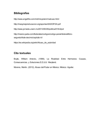 Bibliografías
http://www.angelfire.com/md/imsystem/rivabuso.html
http://masymejoreducacion.org/aportes/SADOP/24.pdf
http://www.jornada.unam.mx/2013/06/26/politica/018n2pol
http://mexico.justia.com/federales/codigos/codigo-penal-federal/libro-
segundo/titulo-decimo/capitulo-iii/
https://es.wikipedia.org/wiki/Abuso_de_autoridad
Cita textuales
Boyle, William Antonio, (1999). La Rivalidad Entre Hermanos: Causas,
Consecuencias, y Soluciones.E.E.U.U: Maryland.
Moreno, Martin. (2012). Abuso del Poder en México. México: Aguilar.
 