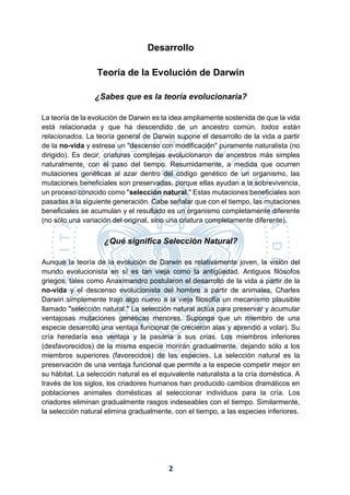 2
Desarrollo
Teoría de la Evolución de Darwin
¿Sabes que es la teoría evolucionaria?
La teoría de la evolución de Darwin es la idea ampliamente sostenida de que la vida
está relacionada y que ha descendido de un ancestro común. todos están
relacionados. La teoría general de Darwin supone el desarrollo de la vida a partir
de la no-vida y estresa un "descenso con modificación" puramente naturalista (no
dirigido). Es decir, criaturas complejas evolucionaron de ancestros más simples
naturalmente, con el paso del tiempo. Resumidamente, a medida que ocurren
mutaciones genéticas al azar dentro del código genético de un organismo, las
mutaciones beneficiales son preservadas, porque ellas ayudan a la sobrevivencia,
un proceso conocido como "selección natural." Estas mutaciones beneficiales son
pasadas a la siguiente generación. Cabe señalar que con el tiempo, las mutaciones
beneficiales se acumulan y el resultado es un organismo completamente diferente
(no sólo una variación del original, sino una criatura completamente diferente).
¿Qué significa Selección Natural?
Aunque la teoría de la evolución de Darwin es relativamente joven, la visión del
mundo evolucionista en sí es tan vieja como la antigüedad. Antiguos filósofos
griegos, tales como Anaximandro postularon el desarrollo de la vida a partir de la
no-vida y el descenso evolucionista del hombre a partir de animales. Charles
Darwin simplemente trajo algo nuevo a la vieja filosofía un mecanismo plausible
llamado "selección natural." La selección natural actúa para preservar y acumular
ventajosas mutaciones genéticas menores. Suponga que un miembro de una
especie desarrolló una ventaja funcional (le crecieron alas y aprendió a volar). Su
cría heredaría esa ventaja y la pasaría a sus crías. Los miembros inferiores
(desfavorecidos) de la misma especie morirán gradualmente, dejando sólo a los
miembros superiores (favorecidos) de las especies. La selección natural es la
preservación de una ventaja funcional que permite a la especie competir mejor en
su hábitat. La selección natural es el equivalente naturalista a la cría doméstica. A
través de los siglos, los criadores humanos han producido cambios dramáticos en
poblaciones animales domésticas al seleccionar individuos para la cría. Los
criadores eliminan gradualmente rasgos indeseables con el tiempo. Similarmente,
la selección natural elimina gradualmente, con el tiempo, a las especies inferiores.
 