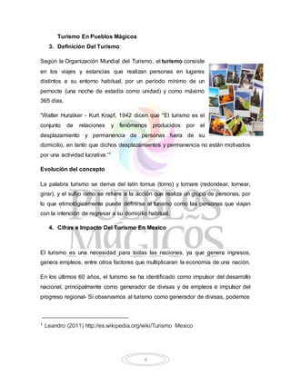 4 
Turismo En Pueblos Mágicos 
3. Definición Del Turismo 
Según la Organización Mundial del Turismo, el turismo consiste 
en los viajes y estancias que realizan personas en lugares 
distintos a su entorno habitual, por un período mínimo de un 
pernocte (una noche de estadía como unidad) y como máximo 
365 días. 
“Walter Hunziker - Kurt Krapf, 1942 dicen que "El turismo es el 
conjunto de relaciones y fenómenos producidos por el 
desplazamiento y permanencia de personas fuera de su 
domicilio, en tanto que dichos desplazamientos y permanencia no están motivados 
por una actividad lucrativa.”1 
Evolución del concepto 
La palabra turismo se deriva del latín tornus (torno) y tornare (redondear, tornear, 
girar), y el sufijo ismo se refiere a la acción que realiza un grupo de personas, por 
lo que etimológicamente puede definirse al turismo como las personas que viajan 
con la intención de regresar a su domicilio habitual. 
4. Cifras e Impacto Del Turismo En Mexico 
El turismo es una necesidad para todas las naciones, ya que genera ingresos, 
genera empleos, entre otros factores que multiplicaran la economía de una nación. 
En los últimos 60 años, el turismo se ha identificado como impulsor del desarrollo 
nacional, principalmente como generador de divisas y de empleos e impulsor del 
progreso regional- Si observamos al turismo como generador de divisas, podemos 
1 Leandro (2011) http://es.wikipedia.org/wiki/Turismo Mexico 
 