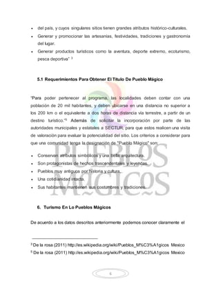  del país, y cuyos singulares sitios tienen grandes atributos histórico-culturales. 
 Generar y promocionar las artesanías, festividades, tradiciones y gastronomía 
6 
del lugar. 
 Generar productos turísticos como la aventura, deporte extremo, ecoturismo, 
pesca deportiva” 3 
5.1 Requerimientos Para Obtener El Título De Pueblo Mágico 
“Para poder pertenecer al programa, las localidades deben contar con una 
población de 20 mil habitantes, y deben ubicarse en una distancia no superior a 
los 200 km o el equivalente a dos horas de distancia vía terrestre, a partir de un 
destino turístico.”5 Además de solicitar la incorporación por parte de las 
autoridades municipales y estatales a SECTUR, para que estos realicen una visita 
de valoración para evaluar la potencialidad del sitio. Los criterios a considerar para 
que una comunidad tenga la designación de "Pueblo Mágico" son: 
 Conservan atributos simbólicos y una bella arquitectura. 
 Son protagonistas de hechos trascendentales y leyendas. 
 Pueblos muy antiguos por historia y cultura. 
 Una cotidianidad intacta. 
 Sus habitantes mantienen sus costumbres y tradiciones. 
6. Turismo En Lo Pueblos Mágicos 
De acuerdo a los datos descritos anteriormente podemos conocer claramente el 
3 De la rosa (2011) http://es.wikipedia.org/wiki/Pueblos_M%C3%A1gicos Mexico 
5 De la rosa (2011) http://es.wikipedia.org/wiki/Pueblos_M%C3%A1gicos Mexico 
 
