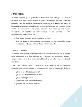 INTRODUCCIÓN.

Nosotros creemos que la publicidad subliminal es una estrategia de venta de
productos que afecta directamente al público en general, también puede ser
entendida como la capacidad del organismo para responder a estímulos acerca de
los cuales no tenemos conocimiento, ya que por lo regular se transmite en los
medios de comunicación los cuales transmite el mensaje de una manera
inconsciente sin importar las consecuencias de ello, algunas de estas
consecuencias para nosotros son:

       Que las personas se vuelvan adictas al producto.
       Que se volvieran compradores compulsivos ya que comprarían cosas
       innecesarias y de esta manera afecta económicamente.


Posturas y Objetivos:
El objetivo primordial de esta investigación, es informar a la población en general,
pero principalmente a los adolescentes y adultos, las diferentes causas y
consecuencias acerca de la publicidad subliminal, ya que influye fuertemente en la
vida diaria.

Para poder realizar nuestra investigación nos basamos en las siguientes
preguntas, mismas que procurarán ser respondidas durante el desarrollo del tema.

       ¿Qué es la publicidad subliminal?
       ¿A qué tipo de personas afecta más?
       ¿Qué efectos produce?
       ¿Cómo influye al tomar decisiones?
       ¿Cuáles son sus consecuencias?




                                                                                       3
 