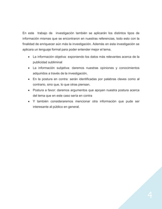 En este   trabajo de   investigación también se aplicarán los distintos tipos de
información mismas que se encontraron en nuestras referencias, todo esto con la
finalidad de enriquecer aún más la investigación. Además en esta investigación se
aplicara un lenguaje formal para poder entender mejor el tema.

       La información objetiva: exponiendo los datos más relevantes acerca de la
       publicidad subliminal
       La información subjetiva: daremos nuestras opiniones y conocimientos
       adquiridos a través de la investigación,
       En la postura en contra: serán identificadas por palabras claves como al
       contrario, sino que, lo que otras piensan,
       Postura a favor: daremos argumentos que apoyen nuestra postura acerca
       del tema que en este caso sería en contra
       Y también consideraremos mencionar otra información que pude ser
       interesante al público en general.




                                                                                    4
 