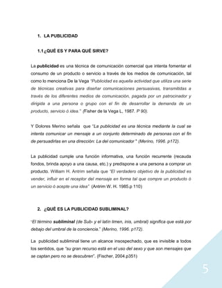 1. LA PUBLICIDAD


      1.1 ¿QUÉ ES Y PARA QUÉ SIRVE?


La publicidad es una técnica de comunicación comercial que intenta fomentar el
consumo de un producto o servicio a través de los medios de comunicación, tal
como lo menciona De la Vega “Publicidad es aquella actividad que utiliza una serie
de técnicas creativas para diseñar comunicaciones persuasivas, transmitidas a
través de los diferentes medios de comunicación, pagada por un patrocinador y
dirigida a una persona o grupo con el fin de desarrollar la demanda de un
producto, servicio ó idea.” (Fisher de la Vega L, 1987. P 90).


Y Dolores Merino señala que “La publicidad es una técnica mediante la cual se
intenta comunicar un mensaje a un conjunto determinado de personas con el fin
de persuadirlas en una dirección: La del comunicador " (Merino, 1996. p172).


La publicidad cumple una función informativa, una función recurrente (recauda
fondos, brinda apoyo a una causa, etc.) y predispone a una persona a comprar un
producto. William H. Antrim señala que “El verdadero objetivo de la publicidad es
vender, influir en el receptor del mensaje en forma tal que compre un producto ó
un servicio ó acepte una idea” (Antrim W. H. 1985.p 110)




      2. ¿QUÉ ES LA PUBLICIDAD SUBLIMINAL?

“El   término subliminal (de Sub- y el latín limen, inis, umbral) significa que está por
debajo del umbral de la conciencia.” (Merino, 1996. p172).

La publicidad subliminal tiene un alcance insospechado, que es invisible a todos
los sentidos, que “su gran recurso está en el uso del sexo y que son mensajes que
se captan pero no se descubren”. (Fischer, 2004.p351)


                                                                                           5
 