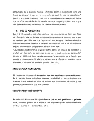 consumismo de la siguiente manera “Podemos definir el consumismo como una
forma de comprar lo que no es necesario, es decir lo que no necesitamos”
(Moreno M, 2004.) Podemos notar que el resultado de muchos estudios indica
que los niños son más fáciles de engañar para que compren y quieran todo lo que
ven, por la televisión y por eso son las víctimas del consumismo.


   3. TIPOS DE PERCEPCIÓN
Los individuos reciben estímulos mediante las sensaciones, es decir, son flujos
de información a través de cada uno de sus cinco sentidos; a veces no todo lo que
se siente es percibido, sino que “hay un proceso perceptivo mediante el cual el
individuo selecciona, organiza e interpreta los estímulos con el fin de adaptarlos
mejor a sus niveles de comprensión” (Rivera .2004. p53).
“La percepción subliminal se la puede definir como: un proceso de extracción y
análisis de información de estímulos de los que el sujeto nunca es consciente.”
(Antrim W. 1985.p98) Pero para la psicología, “la percepción es la función que
permite al organismo recibir, elaborar e interpretar la información que llega desde
el entorno, a través de los sentidos”. (Rivera .2004. p40).


3.1 PERCEPCIÓN CONSCIENTE


El mensaje se compone de elementos que son percibidos conscientemente.
En él cualquier tipo de estímulo se reconoce con claridad, por lo que el público que
lo recibe puede elaborar un juicio de acuerdo con su esquema de valores y con
pleno conocimiento de lo que se le propone.


3.2 PERCEPCIÓN INCONSCIENTE



En este caso el mensaje incluye estímulos que no son percibidos a primera
vista, pudiendo generar en el individuo una respuesta que no controla al mismo
nivel que cuando sí es consciente de ellos.



                                                                                       8
 