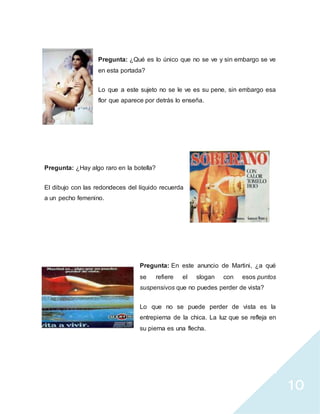 10
Pregunta: ¿Qué es lo único que no se ve y sin embargo se ve
en esta portada?
Lo que a este sujeto no se le ve es su pene, sin embargo esa
flor que aparece por detrás lo enseña.
Pregunta: ¿Hay algo raro en la botella?
El dibujo con las redondeces del líquido recuerda
a un pecho femenino.
Pregunta: En este anuncio de Martini, ¿a qué
se refiere el slogan con esos puntos
suspensivos que no puedes perder de vista?
Lo que no se puede perder de vista es la
entrepierna de la chica. La luz que se refleja en
su pierna es una flecha.
 