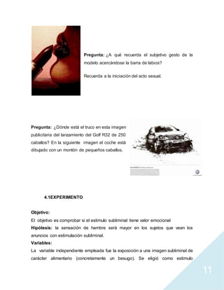 11
Pregunta: ¿A qué recuerda el subjetivo gesto de la
modelo acercándose la barra de labios?
Recuerda a la iniciación del acto sexual.
Pregunta: ¿Dónde está el truco en esta imagen
publicitaria del lanzamiento del Golf R32 de 250
caballos? En la siguiente imagen el coche está
dibujado con un montón de pequeños caballos.
4.1EXPERIMENTO
Objetivo:
El objetivo es comprobar si el estimulo subliminal tiene valor emocional
Hipótesis: la sensación de hambre será mayor en los sujetos que vean los
anuncios con estimulación subliminal.
Variables:
La variable independiente empleada fue la exposición a una imagen subliminal de
carácter alimentario (concretamente un besugo). Se eligió como estimulo
 