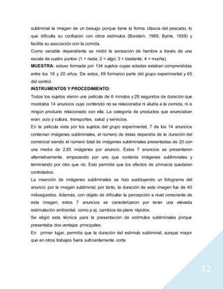 12
subliminal la imagen de un besugo porque tiene la forma clásica del pescado, lo
que dificulta su confusión con otros estímulos (Borstein, 1989; Byrne, 1959) y
facilita su asociación con la comida.
Como variable dependiente se midió la sensación de hambre a través de una
escala de cuatro puntos (1 = nada; 2 = algo; 3 = bastante; 4 = mucha).
MUESTRA: estuvo formada por 134 sujetos cuyas edades estaban comprendidas
entre los 18 y 20 años. De estos, 69 formaron parte del grupo experimental y 65
del control.
INSTRUMENTOS Y PROCEDIMIENTO:
Todos los sujetos vieron una película de 6 minutos y 26 segundos de duración que
mostraba 14 anuncios cuyo contenido no se relacionaba ni aludía a la comida, ni a
ningún producto relacionado con ella. La categoría de productos que anunciaban
eran: ocio y cultura, transportes, salud y servicios.
En la película vista por los sujetos del grupo experimental, 7 de los 14 anuncios
contenían imágenes subliminales, el número de éstas dependía de la duración del
comercial siendo el número total de imágenes subliminales presentadas de 20 con
una media de 2.85 imágenes por anuncio. Estos 7 anuncios se presentaron
alternativamente, empezando por uno que contenía imágenes subliminales y
terminando por otro que no. Esto permitía que los efectos de primacía quedaran
controlados.
La inserción de imágenes subliminales se hizo sustituyendo un fotograma del
anuncio por la imagen subliminal, por tanto, la duración de esta imagen fue de 40
milisegundos. Además, con objeto de dificultar la percepción a nivel consciente de
esta imagen, estos 7 anuncios se caracterizaron por tener una elevada
estimulación ambiental, como p.ej. cambios de plano rápidos.
Se eligió esta técnica para la presentación de estímulos subliminales porque
presentaba dos ventajas principales:
En primer lugar, permitía que la duración del estimulo subliminal, aunque mayor
que en otros trabajos fuera suficientemente corta
 