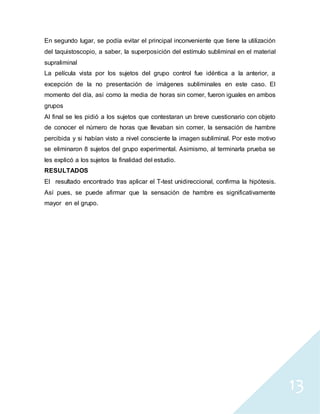 13
En segundo lugar, se podía evitar el principal inconveniente que tiene la utilización
del taquistoscopio, a saber, la superposición del estímulo subliminal en el material
supraliminal
La película vista por los sujetos del grupo control fue idéntica a la anterior, a
excepción de la no presentación de imágenes subliminales en este caso. El
momento del día, así como la media de horas sin comer, fueron iguales en ambos
grupos
Al final se les pidió a los sujetos que contestaran un breve cuestionario con objeto
de conocer el número de horas que llevaban sin comer, la sensación de hambre
percibida y si habían visto a nivel consciente la imagen subliminal. Por este motivo
se eliminaron 8 sujetos del grupo experimental. Asimismo, al terminarla prueba se
les explicó a los sujetos la finalidad del estudio.
RESULTADOS
El resultado encontrado tras aplicar el T-test unidireccional, confirma la hipótesis.
Así pues, se puede afirmar que la sensación de hambre es significativamente
mayor en el grupo.
 