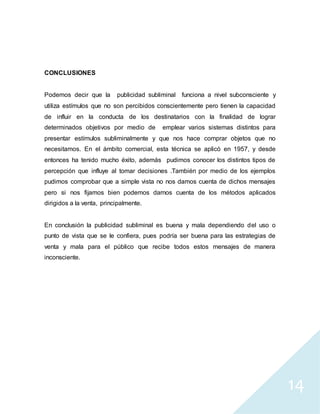 14
CONCLUSIONES
Podemos decir que la publicidad subliminal funciona a nivel subconsciente y
utiliza estímulos que no son percibidos conscientemente pero tienen la capacidad
de influir en la conducta de los destinatarios con la finalidad de lograr
determinados objetivos por medio de emplear varios sistemas distintos para
presentar estímulos subliminalmente y que nos hace comprar objetos que no
necesitamos. En el ámbito comercial, esta técnica se aplicó en 1957, y desde
entonces ha tenido mucho éxito, además pudimos conocer los distintos tipos de
percepción que influye al tomar decisiones .También por medio de los ejemplos
pudimos comprobar que a simple vista no nos damos cuenta de dichos mensajes
pero si nos fijamos bien podemos darnos cuenta de los métodos aplicados
dirigidos a la venta, principalmente.
En conclusión la publicidad subliminal es buena y mala dependiendo del uso o
punto de vista que se le confiera, pues podría ser buena para las estrategias de
venta y mala para el público que recibe todos estos mensajes de manera
inconsciente.
 